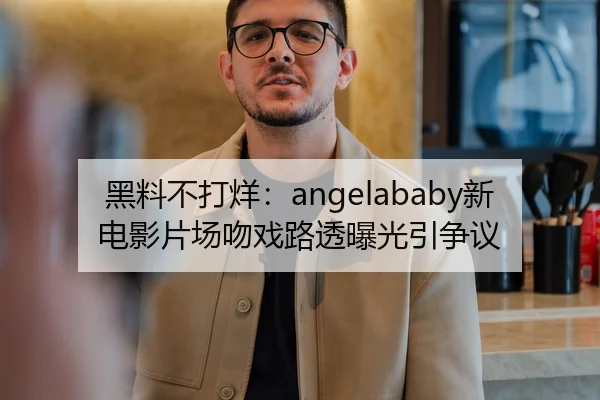 黑料不打烊：angelababy新电影片场吻戏路透曝光引争议